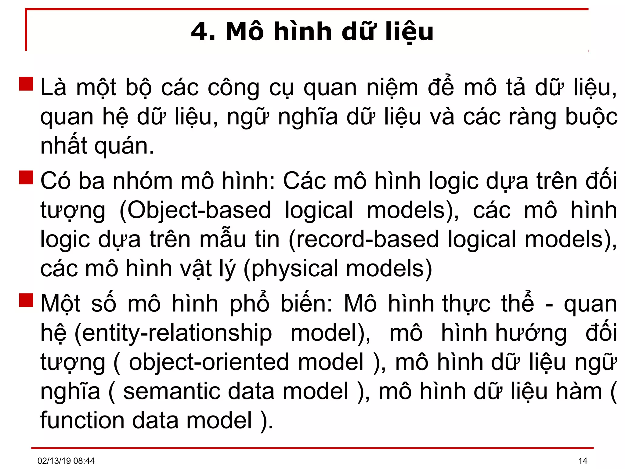 4. Mô hình dữ liệu
 Là một bộ các công cụ quan niệm để mô tả dữ liệu,
quan hệ dữ liệu, ngữ nghĩa dữ liệu và các ràng buộc
nhất quán.
 Có ba nhóm mô hình: Các mô hình logic dựa trên đối
tượng (Object-based logical models), các mô hình
logic dựa trên mẫu tin (record-based logical models),
các mô hình vật lý (physical models)
 Một số mô hình phổ biến: Mô hình thực thể - quan
hệ (entity-relationship model), mô hình hướng đối
tượng ( object-oriented model ), mô hình dữ liệu ngữ
nghĩa ( semantic data model ), mô hình dữ liệu hàm (
function data model ).
02/13/19 08:44 14
 