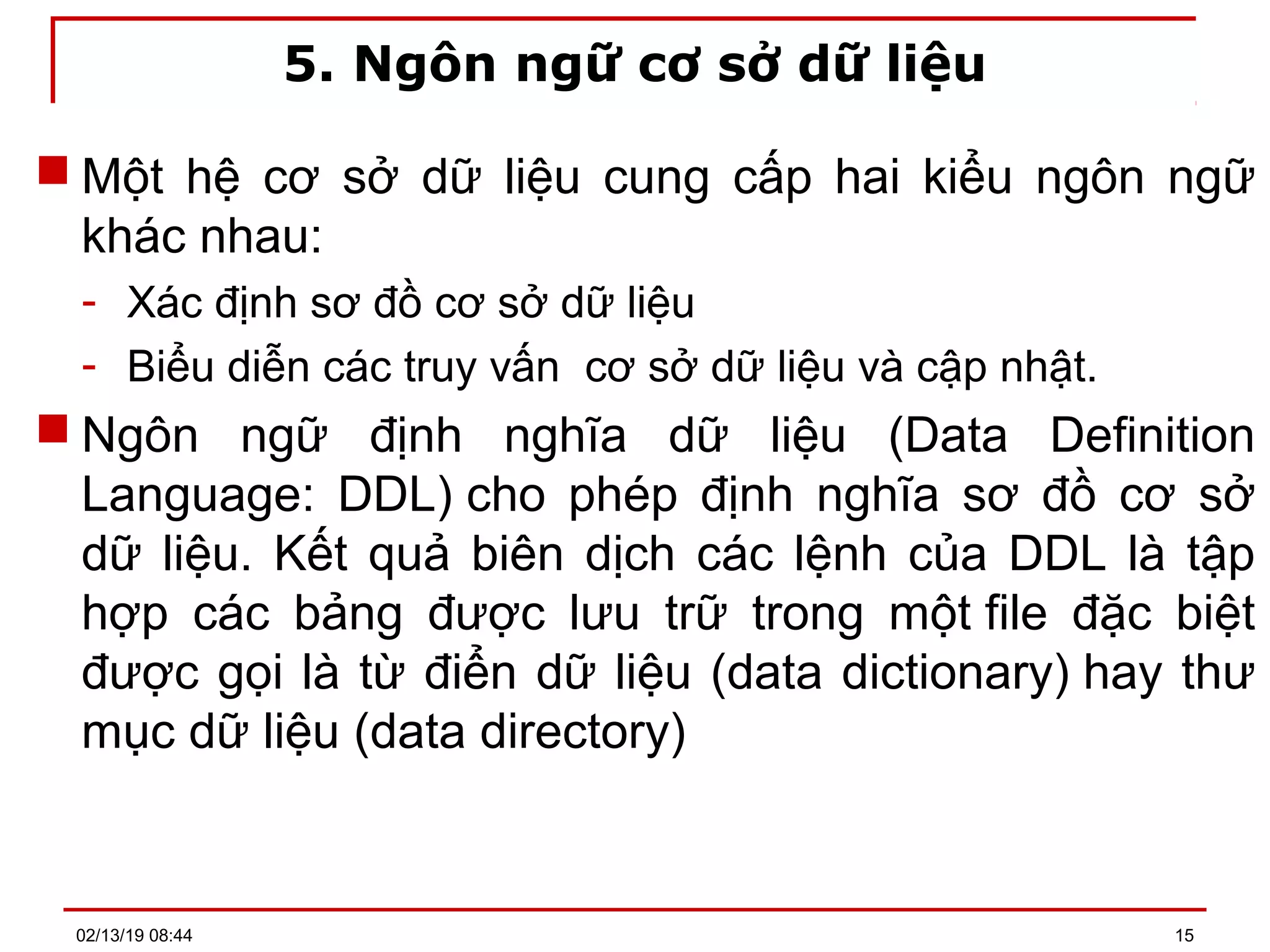 5. Ngôn ngữ cơ sở dữ liệu
 Một hệ cơ sở dữ liệu cung cấp hai kiểu ngôn ngữ
khác nhau:
- Xác định sơ đồ cơ sở dữ liệu
- Biểu diễn các truy vấn cơ sở dữ liệu và cập nhật.
 Ngôn ngữ định nghĩa dữ liệu (Data Definition
Language: DDL) cho phép định nghĩa sơ đồ cơ sở
dữ liệu. Kết quả biên dịch các lệnh của DDL là tập
hợp các bảng được lưu trữ trong một file đặc biệt
được gọi là từ điển dữ liệu (data dictionary) hay thư
mục dữ liệu (data directory)
02/13/19 08:44 15
 