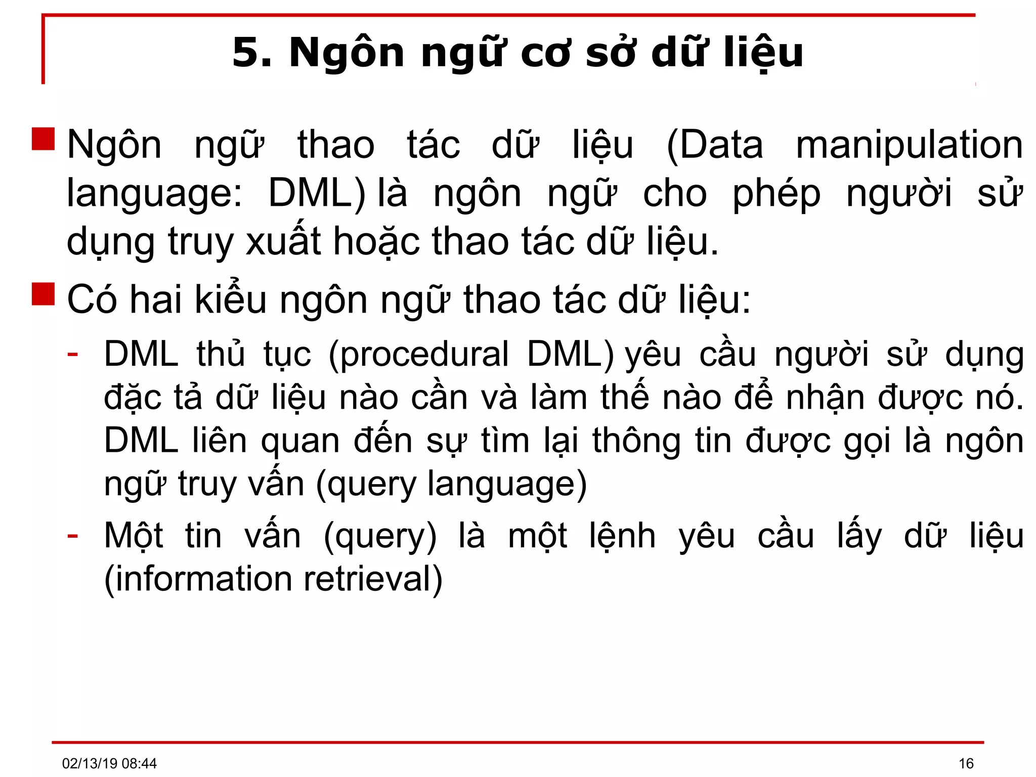5. Ngôn ngữ cơ sở dữ liệu
 Ngôn ngữ thao tác dữ liệu (Data manipulation
language: DML) là ngôn ngữ cho phép người sử
dụng truy xuất hoặc thao tác dữ liệu.
 Có hai kiểu ngôn ngữ thao tác dữ liệu:
- DML thủ tục (procedural DML) yêu cầu người sử dụng
đặc tả dữ liệu nào cần và làm thế nào để nhận được nó.
DML liên quan đến sự tìm lại thông tin được gọi là ngôn
ngữ truy vấn (query language)
- Một tin vấn (query) là một lệnh yêu cầu lấy dữ liệu
(information retrieval)
02/13/19 08:44 16
 