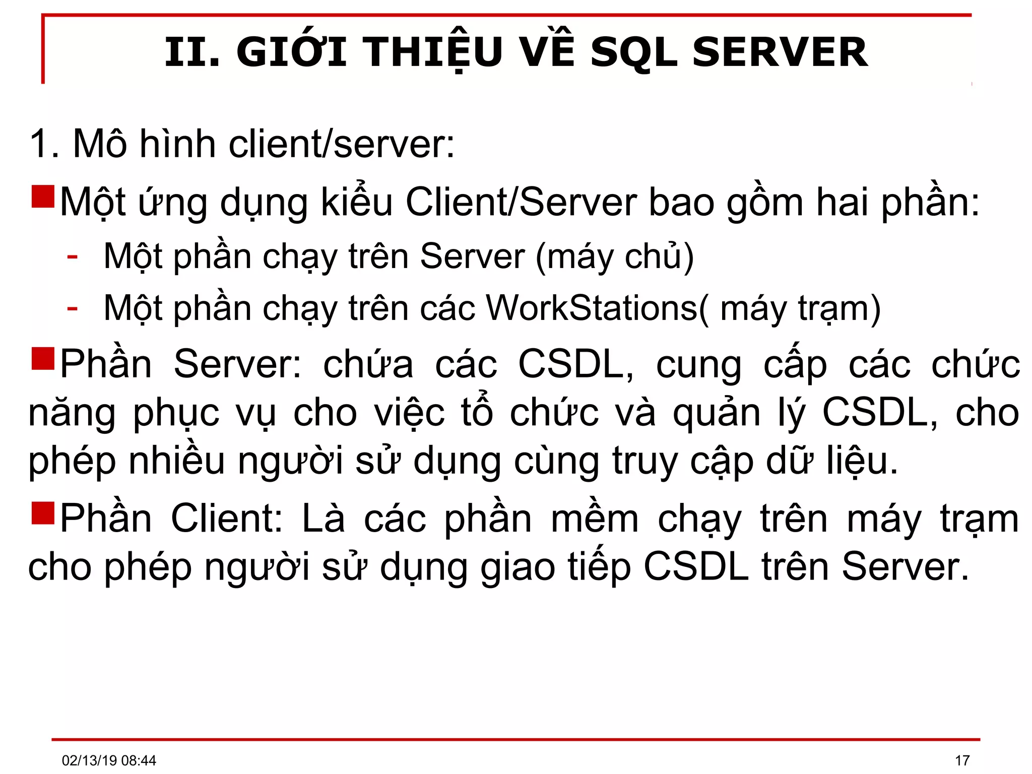 II. GIỚI THIỆU VỀ SQL SERVER
1. Mô hình client/server:
Một ứng dụng kiểu Client/Server bao gồm hai phần:
- Một phần chạy trên Server (máy chủ)
- Một phần chạy trên các WorkStations( máy trạm)
Phần Server: chứa các CSDL, cung cấp các chức
năng phục vụ cho việc tổ chức và quản lý CSDL, cho
phép nhiều người sử dụng cùng truy cập dữ liệu.
Phần Client: Là các phần mềm chạy trên máy trạm
cho phép người sử dụng giao tiếp CSDL trên Server.
02/13/19 08:44 17
 