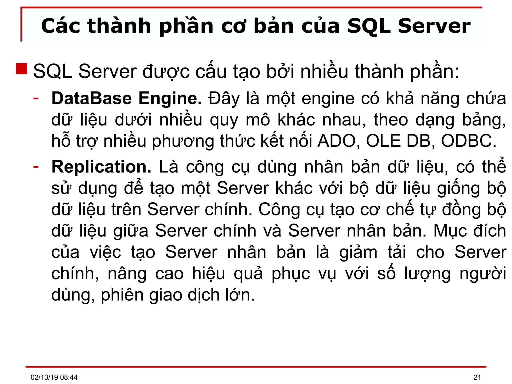Các thành phần cơ bản của SQL Server
 SQL Server được cấu tạo bởi nhiều thành phần:
- DataBase Engine. Đây là một engine có khả năng chứa
dữ liệu dưới nhiều quy mô khác nhau, theo dạng bảng,
hỗ trợ nhiều phương thức kết nối ADO, OLE DB, ODBC.
- Replication. Là công cụ dùng nhân bản dữ liệu, có thể
sử dụng để tạo một Server khác với bộ dữ liệu giống bộ
dữ liệu trên Server chính. Công cụ tạo cơ chế tự đồng bộ
dữ liệu giữa Server chính và Server nhân bản. Mục đích
của việc tạo Server nhân bản là giảm tải cho Server
chính, nâng cao hiệu quả phục vụ với số lượng người
dùng, phiên giao dịch lớn.
02/13/19 08:44 21
 