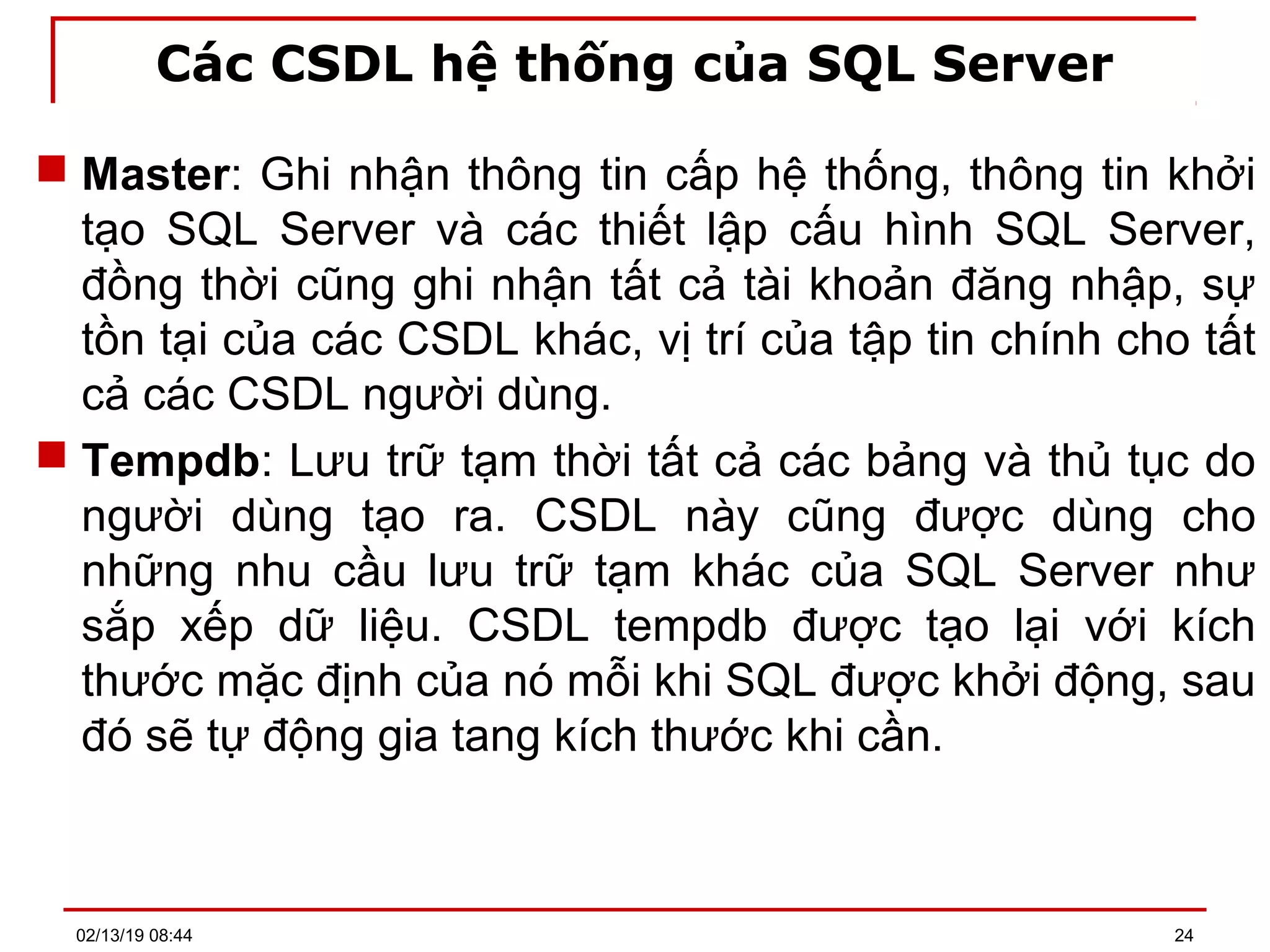 Các CSDL hệ thống của SQL Server
 Master: Ghi nhận thông tin cấp hệ thống, thông tin khởi
tạo SQL Server và các thiết lập cấu hình SQL Server,
đồng thời cũng ghi nhận tất cả tài khoản đăng nhập, sự
tồn tại của các CSDL khác, vị trí của tập tin chính cho tất
cả các CSDL người dùng.
 Tempdb: Lưu trữ tạm thời tất cả các bảng và thủ tục do
người dùng tạo ra. CSDL này cũng được dùng cho
những nhu cầu lưu trữ tạm khác của SQL Server như
sắp xếp dữ liệu. CSDL tempdb được tạo lại với kích
thước mặc định của nó mỗi khi SQL được khởi động, sau
đó sẽ tự động gia tang kích thước khi cần.
02/13/19 08:44 24
 