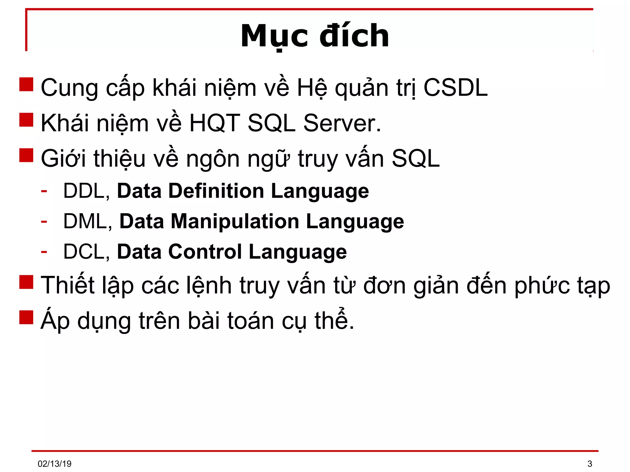 Mục đích
 Cung cấp khái niệm về Hệ quản trị CSDL
 Khái niệm về HQT SQL Server.
 Giới thiệu về ngôn ngữ truy vấn SQL
- DDL, Data Definition Language
- DML, Data Manipulation Language
- DCL, Data Control Language
 Thiết lập các lệnh truy vấn từ đơn giản đến phức tạp
 Áp dụng trên bài toán cụ thể.
02/13/19 3
 