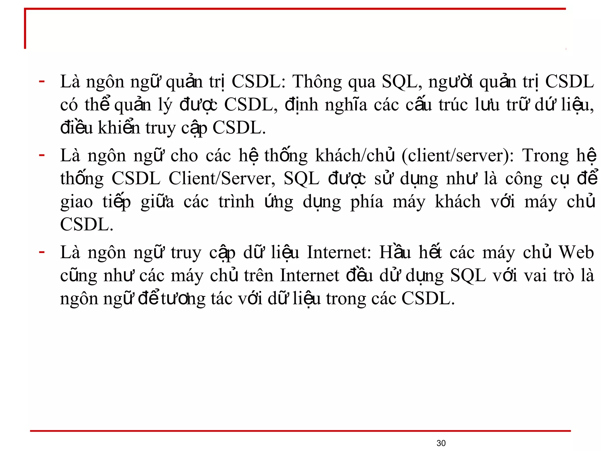 30
- Là ngôn ng qu n tr CSDL: Thông qua SQL, ng i qu n tr CSDLữ ả ị ườ ả ị
có th qu n lý c CSDL, nh ngh a các c u trúc l u tr d li u,ể ả đượ đị ĩ ấ ư ữ ứ ệ
i u khi n truy c p CSDL.đ ề ể ậ
- Là ngôn ng cho các h th ng khách/ch (client/server): Trong hữ ệ ố ủ ệ
th ng CSDL Client/Server, SQL c s d ng nh là công cố đượ ử ụ ư ụ để
giao ti p gi a các trình ng d ng phía máy khách v i máy chế ữ ứ ụ ớ ủ
CSDL.
- Là ngôn ng truy c p d li u Internet: H u h t các máy ch Webữ ậ ữ ệ ầ ế ủ
c ng nh các máy ch trên Internet u d d ng SQL v i vai trò làũ ư ủ đề ử ụ ớ
ngôn ng t ng tác v i d li u trong các CSDL.ữ để ươ ớ ữ ệ
 