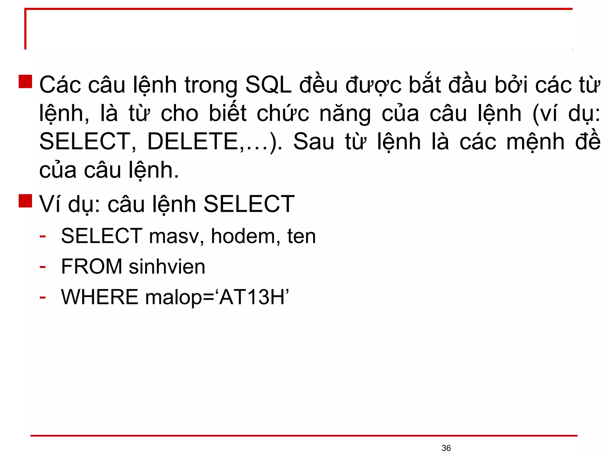  Các câu lệnh trong SQL đều được bắt đầu bởi các từ
lệnh, là từ cho biết chức năng của câu lệnh (ví dụ:
SELECT, DELETE,…). Sau từ lệnh là các mệnh đề
của câu lệnh.
 Ví dụ: câu lệnh SELECT
- SELECT masv, hodem, ten
- FROM sinhvien
- WHERE malop=‘AT13H’
36
 