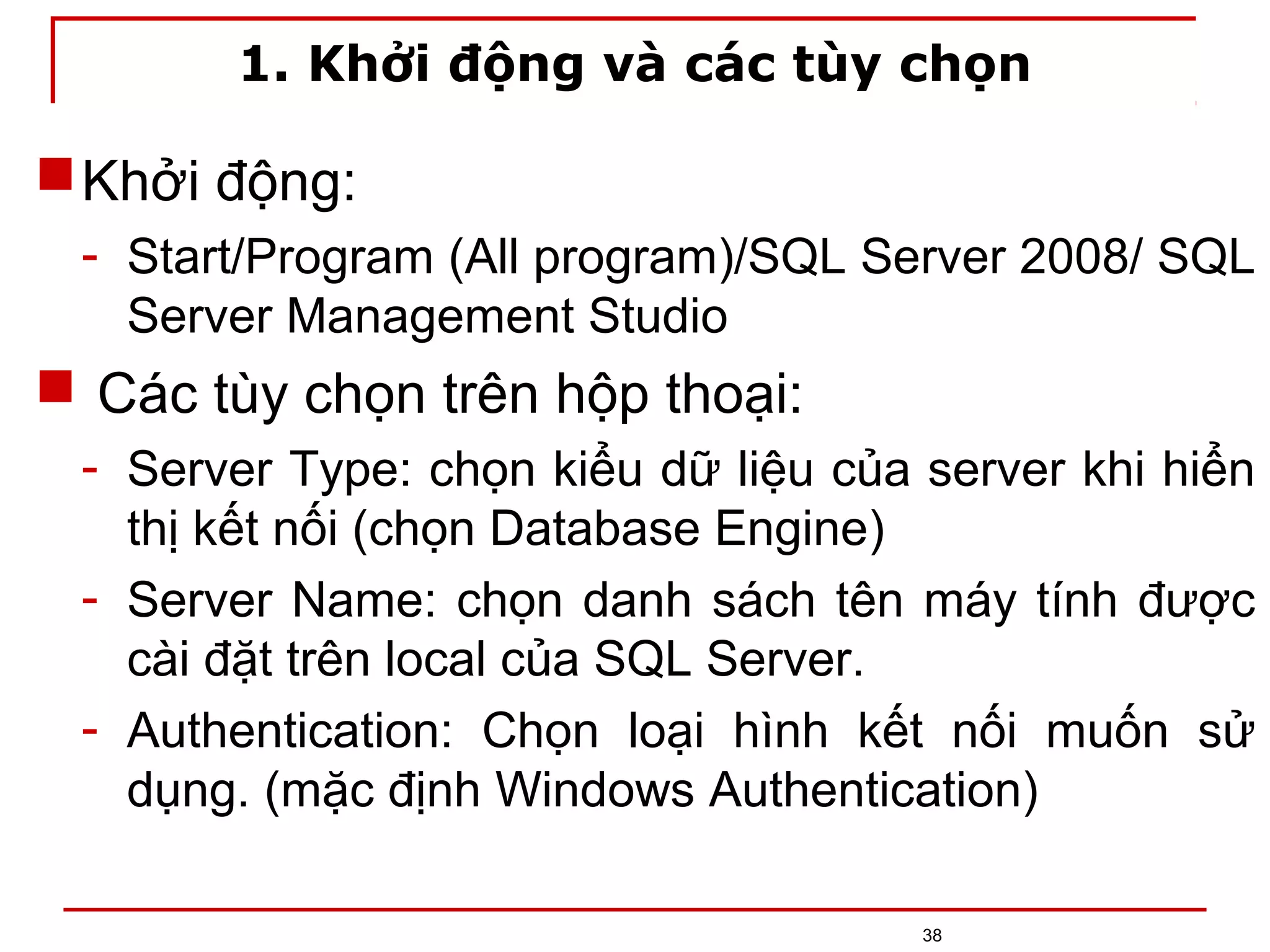 1. Khởi động và các tùy chọn
Khởi động:
- Start/Program (All program)/SQL Server 2008/ SQL
Server Management Studio
 Các tùy chọn trên hộp thoại:
- Server Type: chọn kiểu dữ liệu của server khi hiển
thị kết nối (chọn Database Engine)
- Server Name: chọn danh sách tên máy tính được
cài đặt trên local của SQL Server.
- Authentication: Chọn loại hình kết nối muốn sử
dụng. (mặc định Windows Authentication)
38
 