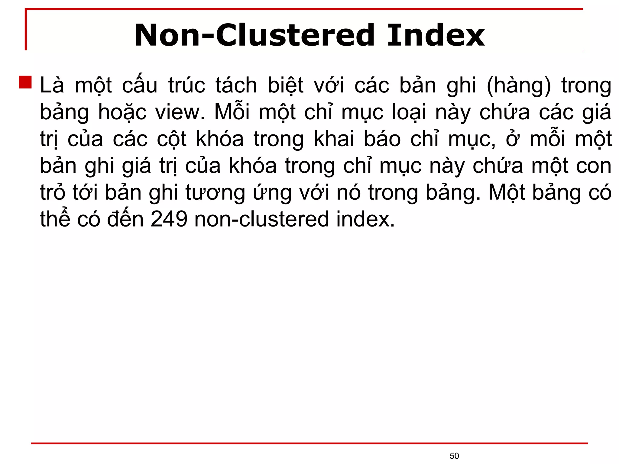 Non-Clustered Index
50
 Là một cấu trúc tách biệt với các bản ghi (hàng) trong
bảng hoặc view. Mỗi một chỉ mục loại này chứa các giá
trị của các cột khóa trong khai báo chỉ mục, ở mỗi một
bản ghi giá trị của khóa trong chỉ mục này chứa một con
trỏ tới bản ghi tương ứng với nó trong bảng. Một bảng có
thể có đến 249 non-clustered index.
 