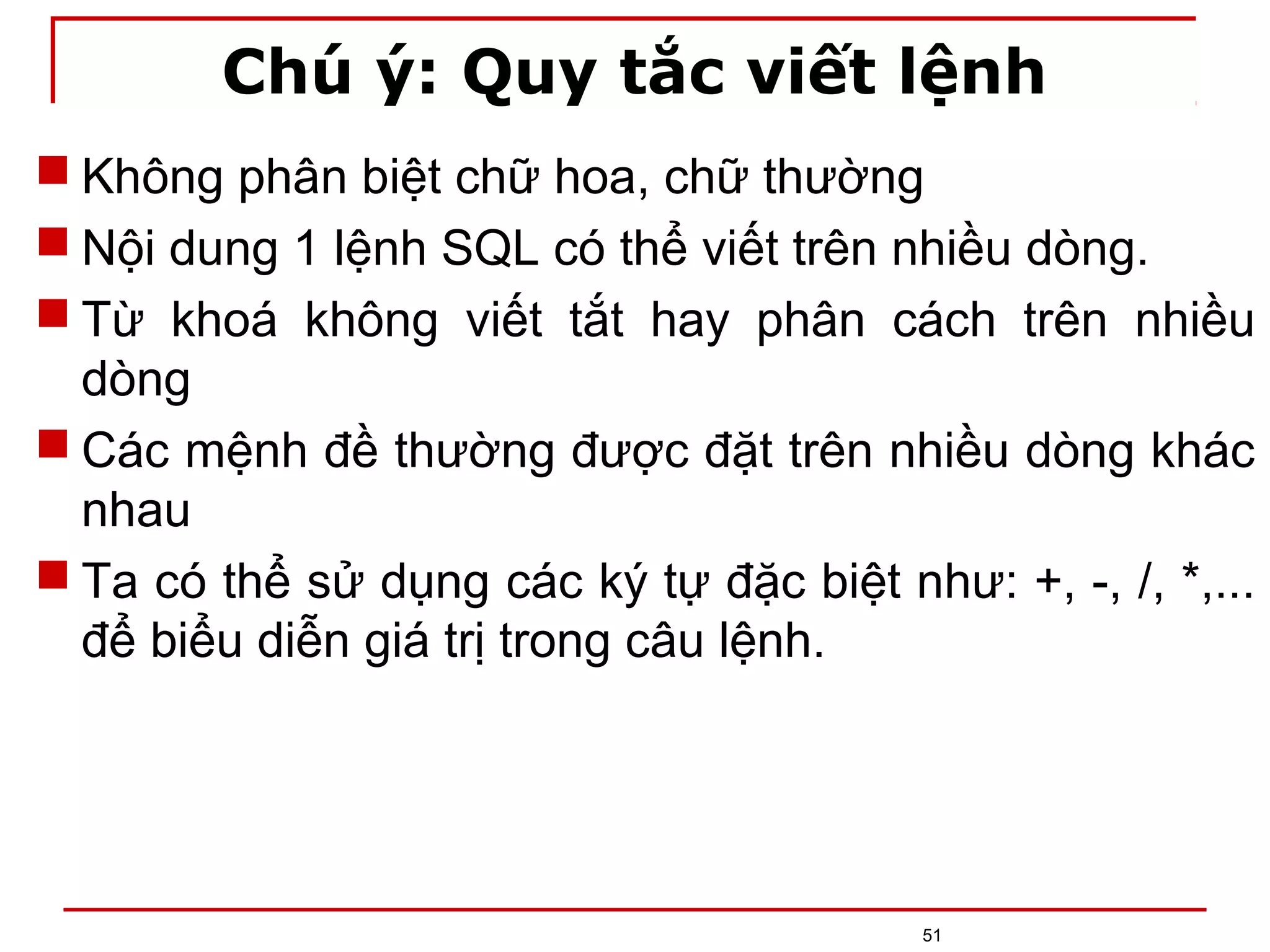 Chú ý: Quy tắc viết lệnh
 Không phân biệt chữ hoa, chữ thường
 Nội dung 1 lệnh SQL có thể viết trên nhiều dòng.
 Từ khoá không viết tắt hay phân cách trên nhiều
dòng
 Các mệnh đề thường được đặt trên nhiều dòng khác
nhau
 Ta có thể sử dụng các ký tự đặc biệt như: +, -, /, *,...
để biểu diễn giá trị trong câu lệnh.
51
 