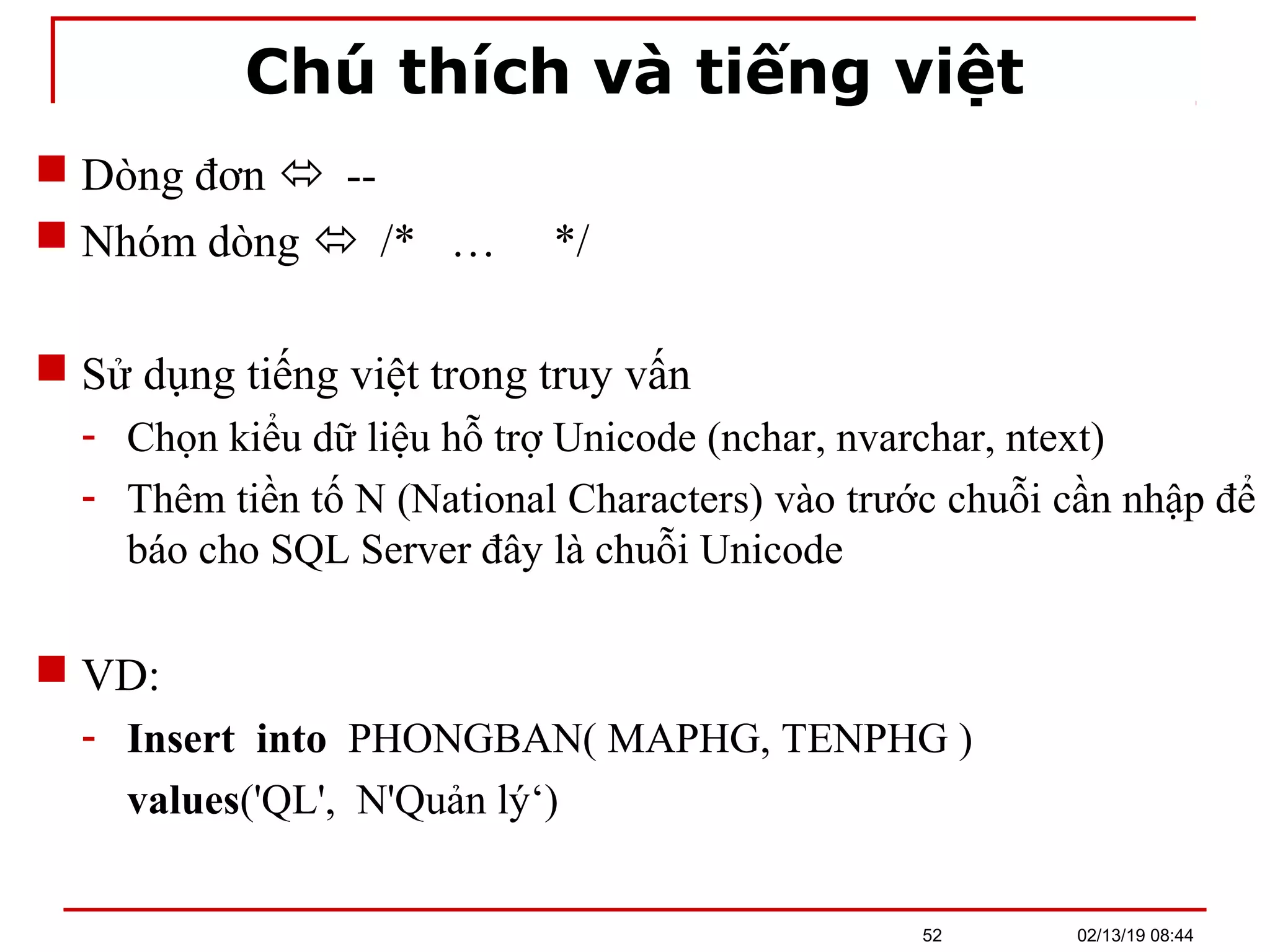 Chú thích và tiếng việt
 Dòng đơn  --
 Nhóm dòng  /* … */
 Sử dụng tiếng việt trong truy vấn
- Chọn kiểu dữ liệu hỗ trợ Unicode (nchar, nvarchar, ntext)
- Thêm tiền tố N (National Characters) vào trước chuỗi cần nhập để
báo cho SQL Server đây là chuỗi Unicode
 VD:
- Insert into PHONGBAN( MAPHG, TENPHG )
values('QL', N'Quản lý‘)
02/13/19 08:4452
 