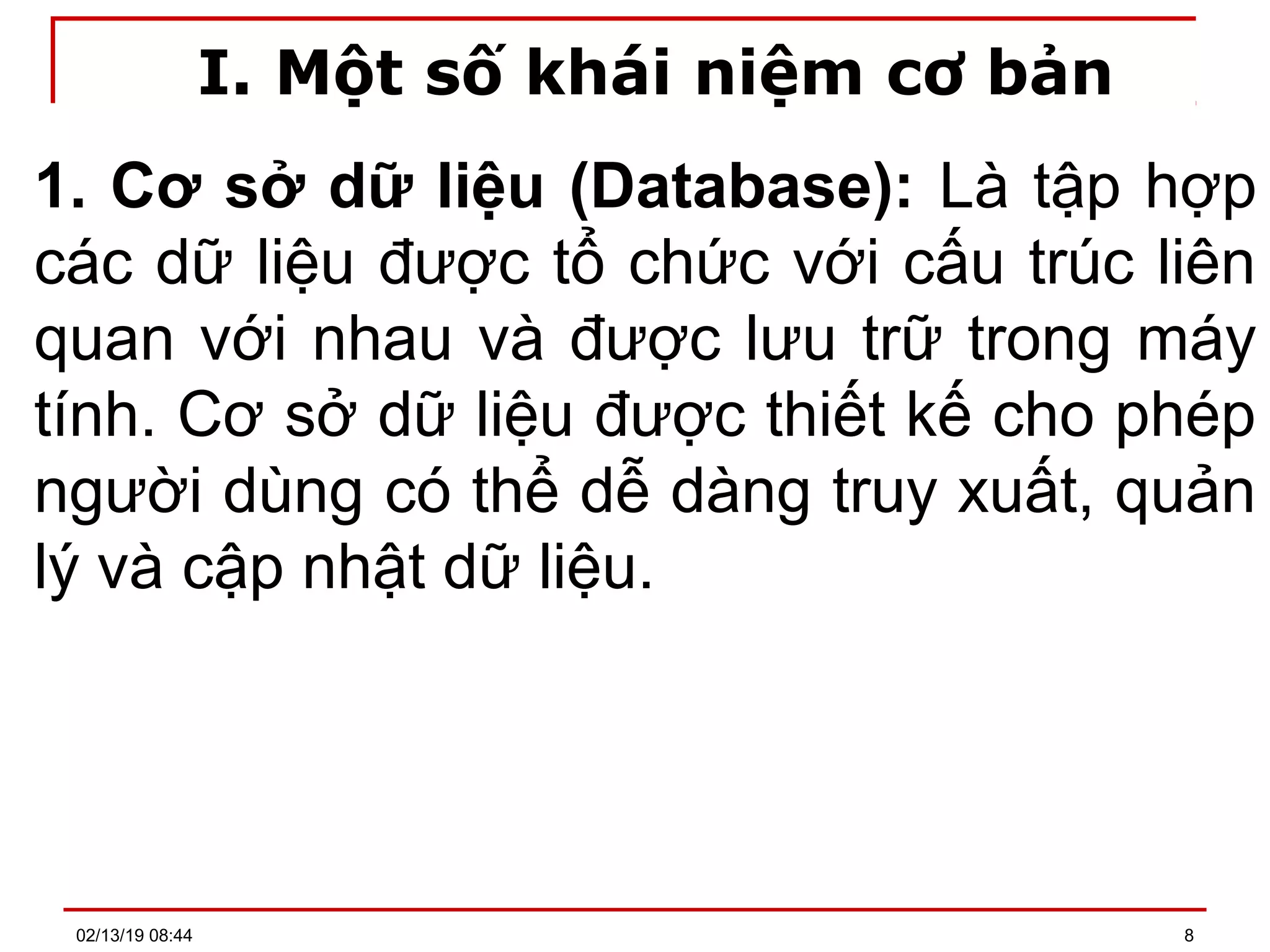 I. Một số khái niệm cơ bản
1. Cơ sở dữ liệu (Database): Là tập hợp
các dữ liệu được tổ chức với cấu trúc liên
quan với nhau và được lưu trữ trong máy
tính. Cơ sở dữ liệu được thiết kế cho phép
người dùng có thể dễ dàng truy xuất, quản
lý và cập nhật dữ liệu.
02/13/19 08:44 8
 