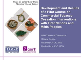Image c/o Cancer Care Ontario
   Aboriginal Tobacco Strategy

                                 Development and Results
                                 of a Pilot Course on
                                 Commercial Tobacco
                                 Cessation Interventions
                                 with First Nations and
                                 Métis Peoples

                                 NAHO National Conference
                                 Ottawa, Ontario
                                 November 24-26, 2009
                                 Marilyn Herie, PhD, RSW
 
