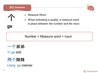 个
ge
一个弟弟
Yí ge dìdi
两个妹妹
Lǐang ge mèimei
11
Number + Measure word + noun
 Measure Word
 When indicating a quality, a measure word
is place between the number and the noun.
 