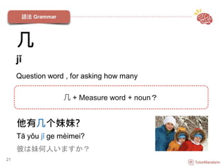 他有几个妹妹?
Tā yǒu jǐ ge mèimei?
彼は妹何人いますか？
21
几 + Measure word + noun？
几
jǐ
Question word , for asking how many
 