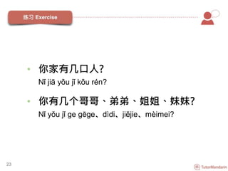 23
• 你家有几口人?
Nǐ jiā yǒu jǐ kǒu rén?
• 你有几个哥哥、弟弟、姐姐、妹妹?
Nǐ yǒu jǐ ge gēge、dìdi、jiějie、mèimei?
 