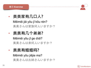 • 美美家有几口人?
Měiměi jiā yǒu jǐ kǒu rén?
美美さんは家族何人いますか？
• 美美有几个弟弟?
Měiměi yǒu jǐ ge dìdi?
美美さんは弟何人いますか？
• 美美有姐姐吗?
Měiměi yǒu jiějie ma?
美美さんはお姉さんいますか？
26
 