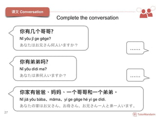 你有几个哥哥?
Nǐ yǒu jǐ ge gēge?
あなたはお兄さん何人いますか？
27
……
你有弟弟吗?
Nǐ yǒu dìdi ma?
あなたは弟何人いますか？ ……
你家有爸爸、妈妈、一个哥哥和一个弟弟。
Nǐ jiā yǒu bàba、māma、yí ge gēge hé yí ge dìdi.
あなたの家はお父さん、お母さん、お兄さん一人と弟一人います。
Complete the conversation
 