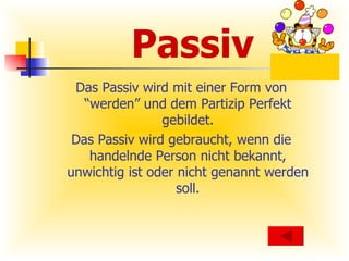 Passiv Das Passiv wird mit einer Form von “werden” und dem Partizip Perfekt gebildet. Das Passiv wird gebraucht, wenn die handelnde Person nicht bekannt, unwichtig ist oder nicht genannt werden soll. 