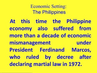 Economic Setting:
The Philippines
At this time the Philippine
economy also suffered from
more than a decade of economic
mismanagement under
President Ferdinand Marcos,
who ruled by decree after
declaring martial law in 1972.
 