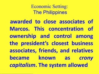 Economic Setting:
The Philippines
awarded to close associates of
Marcos. This concentration of
ownership and control among
the president’s closest business
associates, friends, and relatives
became known as crony
capitalism. The system allowed
 