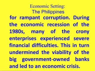 Economic Setting:
The Philippines
for rampant corruption. During
the economic recession of the
1980s, many of the crony
enterprises experienced severe
financial difficulties. This in turn
undermined the viability of the
big government-owned banks
and led to an economic crisis.
 