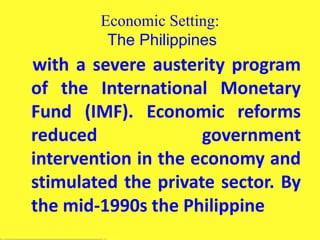 Economic Setting:
The Philippines
with a severe austerity program
of the International Monetary
Fund (IMF). Economic reforms
reduced government
intervention in the economy and
stimulated the private sector. By
the mid-1990s the Philippine
 