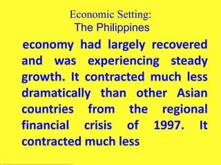 Economic Setting:
The Philippines
economy had largely recovered
and was experiencing steady
growth. It contracted much less
dramatically than other Asian
countries from the regional
financial crisis of 1997. It
contracted much less
 