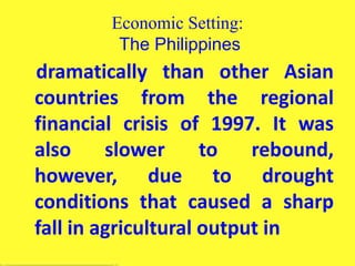 Economic Setting:
The Philippines
dramatically than other Asian
countries from the regional
financial crisis of 1997. It was
also slower to rebound,
however, due to drought
conditions that caused a sharp
fall in agricultural output in
 