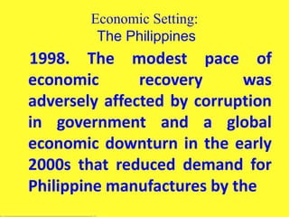 Economic Setting:
The Philippines
1998. The modest pace of
economic recovery was
adversely affected by corruption
in government and a global
economic downturn in the early
2000s that reduced demand for
Philippine manufactures by the
 