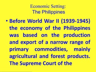 Economic Setting:
The Philippines
• Before World War II (1939-1945)
the economy of the Philippines
was based on the production
and export of a narrow range of
primary commodities, mainly
agricultural and forest products.
The Supreme Court of the
 