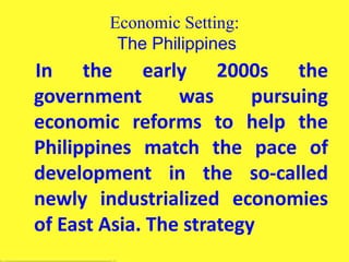 Economic Setting:
The Philippines
In the early 2000s the
government was pursuing
economic reforms to help the
Philippines match the pace of
development in the so-called
newly industrialized economies
of East Asia. The strategy
 