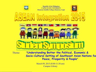 Republic of the Philippines
CAPIZ STATE UNIVERSITY
Dumarao Satellite College, Dumarao, Capiz
Theme: “Understanding Better the Political, Economic &
Socio-Cultural Setting of Southeast Asian Nations for
Peace, Prosperity & People”
March 09, 2015 (8:00-11:30 am)
Campus Library
 