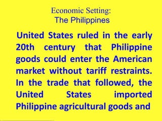 Economic Setting:
The Philippines
United States ruled in the early
20th century that Philippine
goods could enter the American
market without tariff restraints.
In the trade that followed, the
United States imported
Philippine agricultural goods and
 