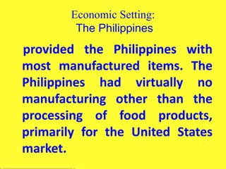 Economic Setting:
The Philippines
provided the Philippines with
most manufactured items. The
Philippines had virtually no
manufacturing other than the
processing of food products,
primarily for the United States
market.
 