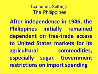 Economic Setting:
The Philippines
After independence in 1946, the
Philippines initially remained
dependent on free-trade access
to United States markets for its
agricultural commodities,
especially sugar. Government
restrictions on import spending
 