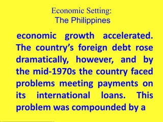 Economic Setting:
The Philippines
economic growth accelerated.
The country’s foreign debt rose
dramatically, however, and by
the mid-1970s the country faced
problems meeting payments on
its international loans. This
problem was compounded by a
 