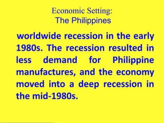 Economic Setting:
The Philippines
worldwide recession in the early
1980s. The recession resulted in
less demand for Philippine
manufactures, and the economy
moved into a deep recession in
the mid-1980s.
 