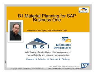 B1 Material Planning for SAP
                            Business One

                                    Presenter: Keith Taylor, Vice President of LBSi
Slide 1




          Copyright   2012 * Keith Taylor * email keith@lbsi.com   LBSi * 10749 Pearl Rd., Suite 2A * Strongsville, OH 44136 USA
 