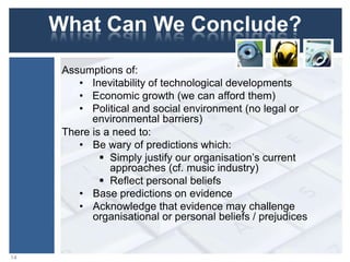 What Can We Conclude?
Assumptions of:
• Inevitability of technological developments
• Economic growth (we can afford them)
• Political and social environment (no legal or
environmental barriers)
There is a need to:
• Be wary of predictions which:
 Simply justify our organisation‟s current
approaches (cf. music industry)
 Reflect personal beliefs
• Base predictions on evidence
• Acknowledge that evidence may challenge
organisational or personal beliefs / prejudices
14
 