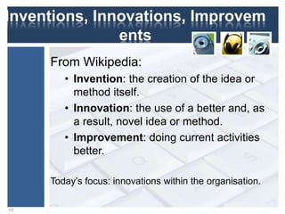 Inventions, Innovations,
Improvements
From Wikipedia:
• Invention: the creation of the idea or
method itself.
• Innovation: the use of a better and, as
a result, novel idea or method.
• Improvement: doing current activities
better.
17
Today‟s focus: innovations within the organisation.
 