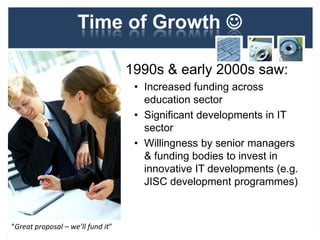 Time of Growth 
1990s & early 2000s saw:
• Increased funding across
education sector
• Significant developments in IT
sector
• Willingness by senior managers
& funding bodies to invest in
innovative IT developments (e.g.
JISC development programmes)
18
“Great proposal – we’ll fund it”
 