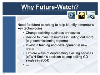 Why Future-Watch?
Need for future-watching to help identify tomorrow‟s
key technologies:
• Change existing business processes
• Decide to invest resources in finding out more
(e.g. commissioning reports)
• Invest in training and development in new
areas
• Explore ways of deprecating existing services
(cf WH Smith‟s decision to stop selling CD
singles in 2004)
• …
22
 
