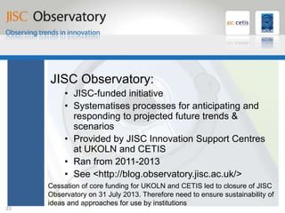 JISC Observatory
JISC Observatory:
• JISC-funded initiative
• Systematises processes for anticipating and
responding to projected future trends &
scenarios
• Provided by JISC Innovation Support Centres
at UKOLN and CETIS
• Ran from 2011-2013
• See <http://blog.observatory.jisc.ac.uk/>
23
Cessation of core funding for UKOLN and CETIS led to closure of JISC
Observatory on 31 July 2013. Therefore need to ensure sustainability of
ideas and approaches for use by institutions
 