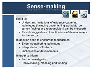 Sense-making
Need to:
• Understand limitations of evidence-gathering
techniques (including documenting „paradata‟ so
survey findings are reproducible & can be critiqued)
• Provide suggestions of implications of developments
for the sector
In addition need to encourage feedback on:
• Evidence-gathering techniques
• Interpretation of findings
• Implications of developments
In order to inform:
• Further investigation
• Policy-making, planning and funding
26
 