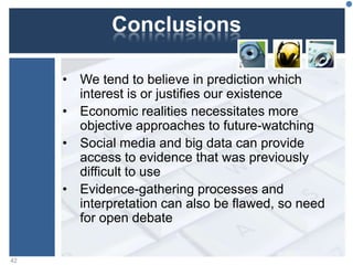 Conclusions
• We tend to believe in prediction which
interest is or justifies our existence
• Economic realities necessitates more
objective approaches to future-watching
• Social media and big data can provide
access to evidence that was previously
difficult to use
• Evidence-gathering processes and
interpretation can also be flawed, so need
for open debate
42
 