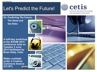 B: Predictions #soaim14
Let's Predict the Future!
A half-day workshop
at the SAOIM 2014
conference held on
Tuesday 3 June
2014 facilitated by
Brian Kelly, Cetis
Slides available
under a Creative
Commons licence
(CC-BY)
1
B1: Predicting The Future:
The Need and
the Risks
 