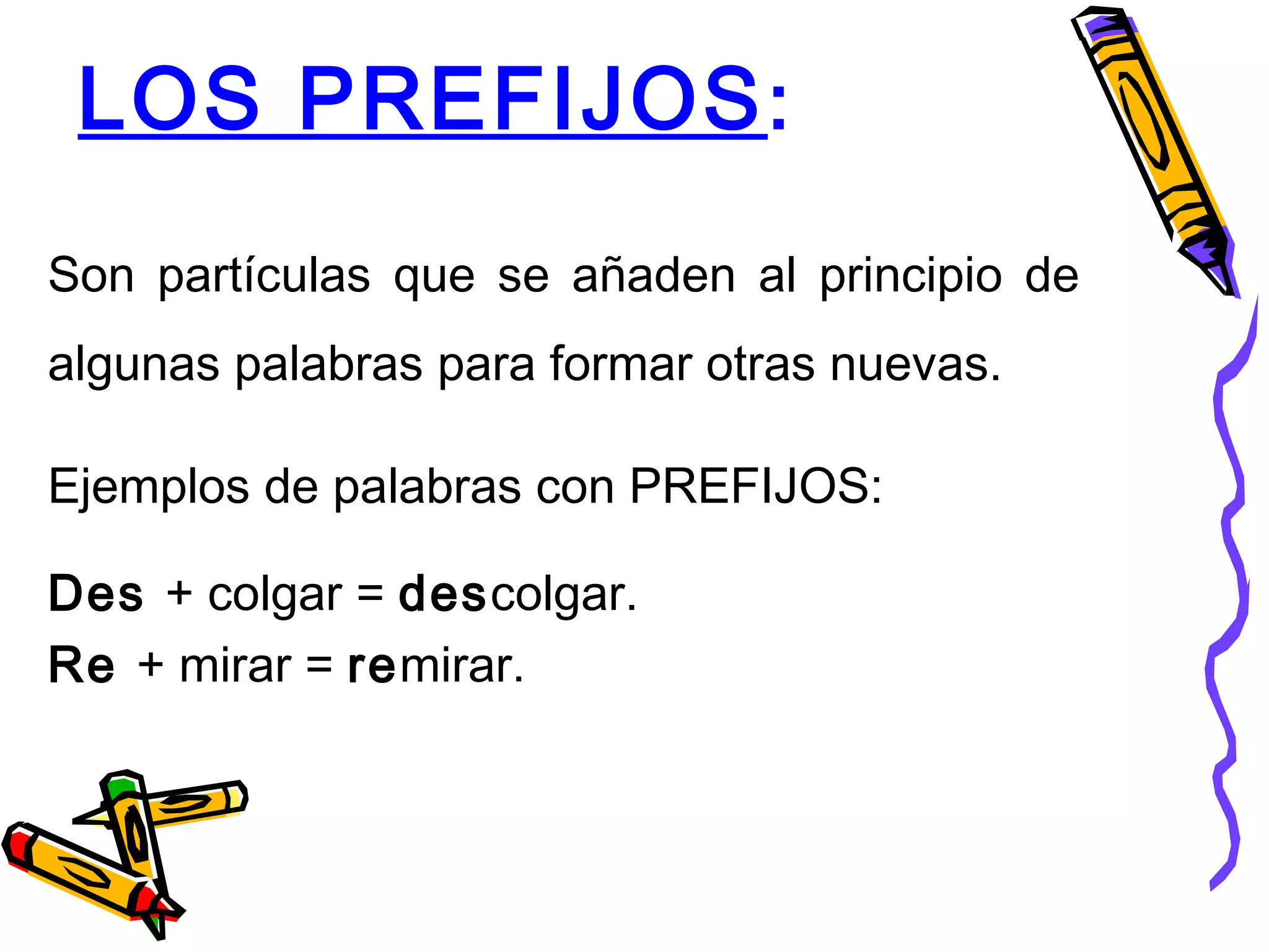 LOS PREFIJOS:
Son partículas que se añaden al principio de
algunas palabras para formar otras nuevas.
Ejemplos de palabras con PREFIJOS:
Des + colgar = descolgar.
Re + mirar = remirar.
 