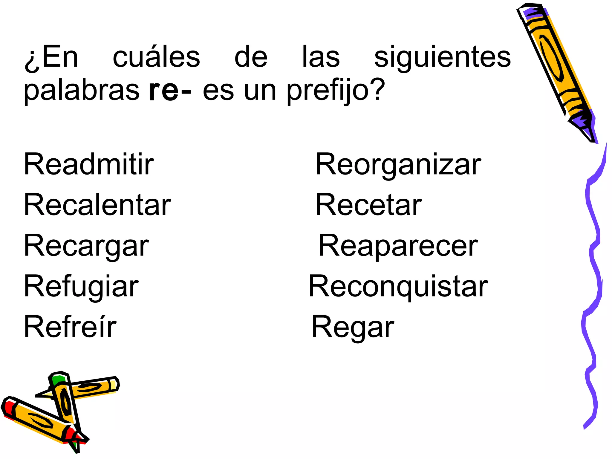 ¿En cuáles de las siguientes
palabras re- es un prefijo?
Readmitir Reorganizar
Recalentar Recetar
Recargar Reaparecer
Refugiar Reconquistar
Refreír Regar
 