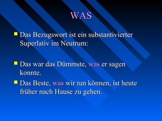 WASWAS
 Das Bezugswort ist ein substantivierterDas Bezugswort ist ein substantivierter
Superlativ im Neutrum:Superlativ im Neutrum:
 Das war das Dümmste,Das war das Dümmste, waswas er sagener sagen
konnte.konnte.
 Das Beste,Das Beste, waswas wir tun können, ist heutewir tun können, ist heute
früher nach Hause zu gehen.früher nach Hause zu gehen.
 
