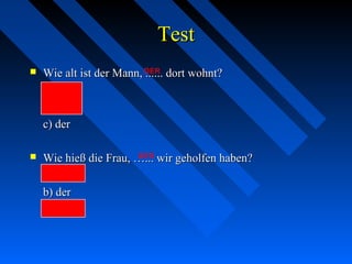 TestTest
 Wie alt ist der Mann, ...... dort wohnt?Wie alt ist der Mann, ...... dort wohnt?
a) diea) die
b) demb) dem
c) derc) der
 Wie hieß die Frau, …... wir geholfen haben?Wie hieß die Frau, …... wir geholfen haben?
a) diea) die
b) derb) der
c) derenc) deren
DER
DER
 