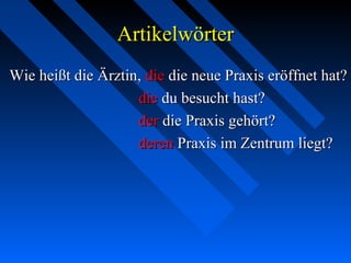 ArtikelwörterArtikelwörter
Wie heißt die Ärztin,Wie heißt die Ärztin, diedie die neue Praxis eröffnet hat?die neue Praxis eröffnet hat?
diedie du besucht hast?du besucht hast?
derder die Praxis gehört?die Praxis gehört?
derenderen Praxis im Zentrum liegt?Praxis im Zentrum liegt?
 